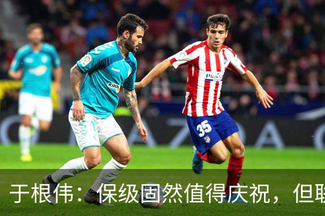 于根伟：保级固然值得庆祝，但联赛仍需全力以赴